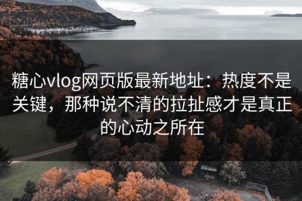 糖心vlog网页版最新地址：热度不是关键，那种说不清的拉扯感才是真正的心动之所在