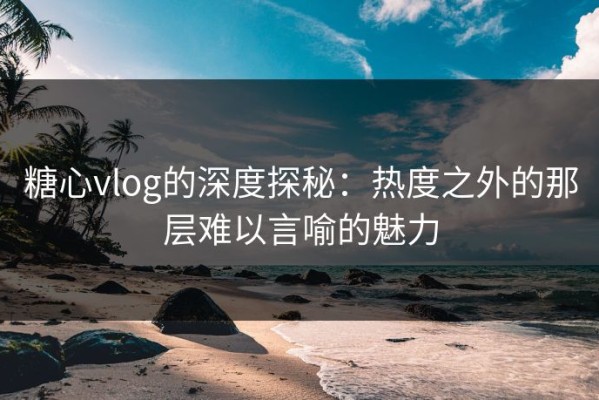 糖心vlog的深度探秘：热度之外的那层难以言喻的魅力