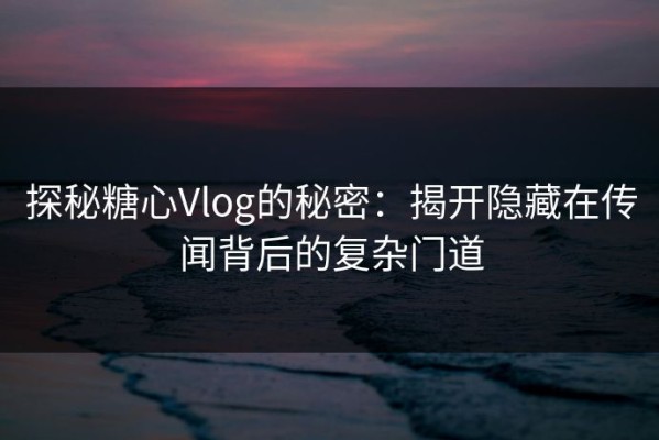 探秘糖心Vlog的秘密：揭开隐藏在传闻背后的复杂门道