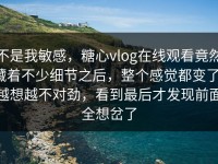 不是我敏感，糖心vlog在线观看竟然藏着不少细节之后，整个感觉都变了，越想越不对劲，看到最后才发现前面全想岔了
