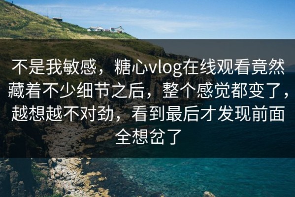 不是我敏感，糖心vlog在线观看竟然藏着不少细节之后，整个感觉都变了，越想越不对劲，看到最后才发现前面全想岔了