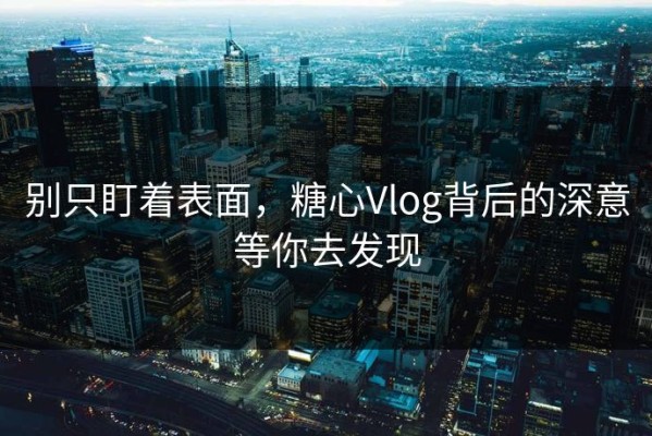 别只盯着表面，糖心Vlog背后的深意等你去发现