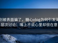 别被表面骗了，糖心vlog为何引发深层次讨论：嘴上不说心里却很在意