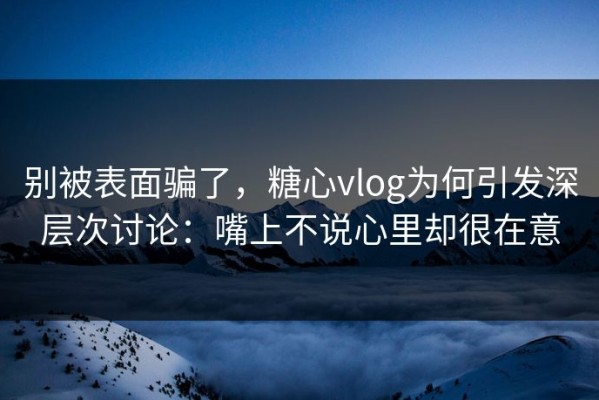 别被表面骗了，糖心vlog为何引发深层次讨论：嘴上不说心里却很在意