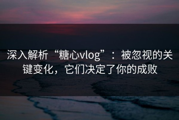 深入解析“糖心vlog”：被忽视的关键变化，它们决定了你的成败