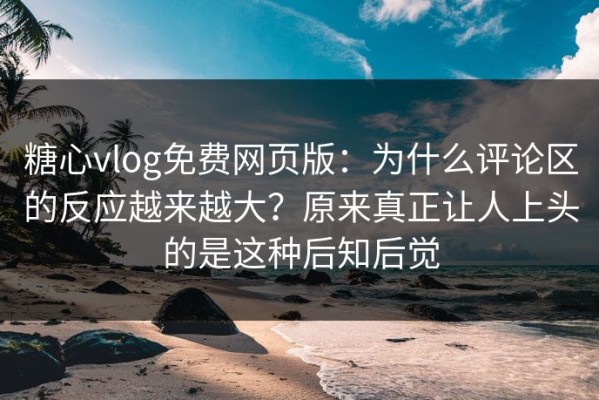 糖心vlog免费网页版：为什么评论区的反应越来越大？原来真正让人上头的是这种后知后觉