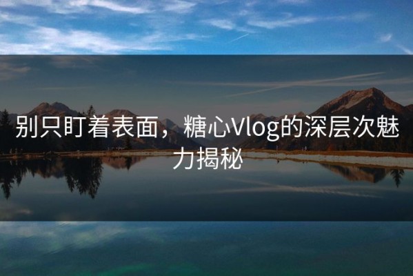 别只盯着表面，糖心Vlog的深层次魅力揭秘