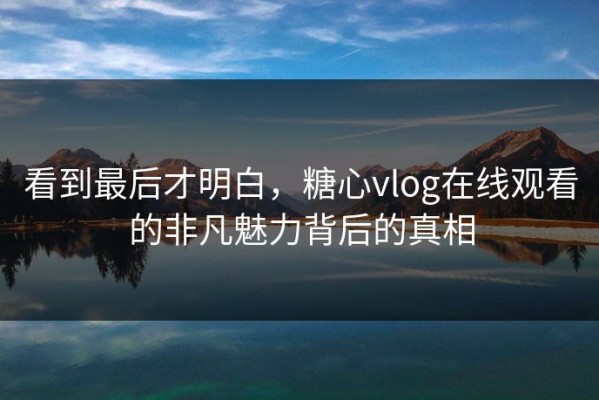 看到最后才明白，糖心vlog在线观看的非凡魅力背后的真相