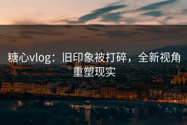 糖心vlog：旧印象被打碎，全新视角重塑现实