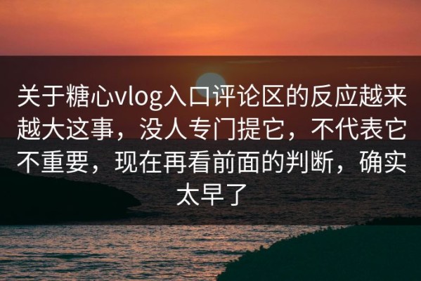 关于糖心vlog入口评论区的反应越来越大这事，没人专门提它，不代表它不重要，现在再看前面的判断，确实太早了