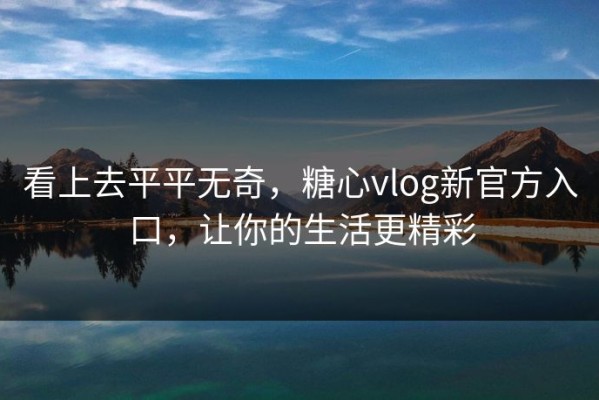 看上去平平无奇，糖心vlog新官方入口，让你的生活更精彩