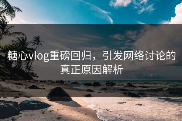 糖心vlog重磅回归，引发网络讨论的真正原因解析
