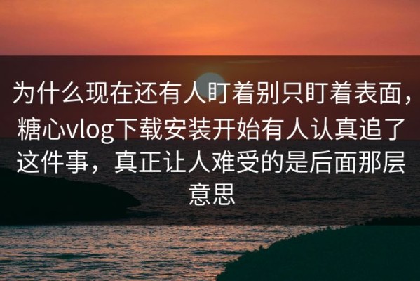 为什么现在还有人盯着别只盯着表面，糖心vlog下载安装开始有人认真追了这件事，真正让人难受的是后面那层意思
