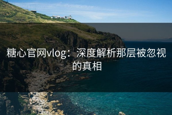 糖心官网vlog：深度解析那层被忽视的真相