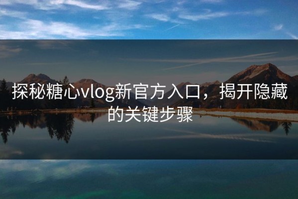 探秘糖心vlog新官方入口，揭开隐藏的关键步骤