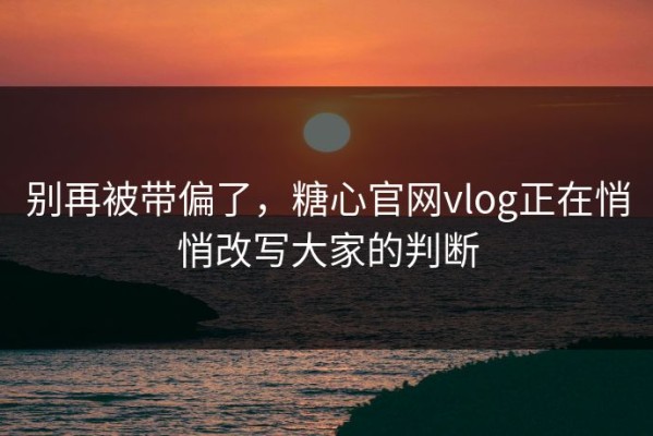 别再被带偏了，糖心官网vlog正在悄悄改写大家的判断