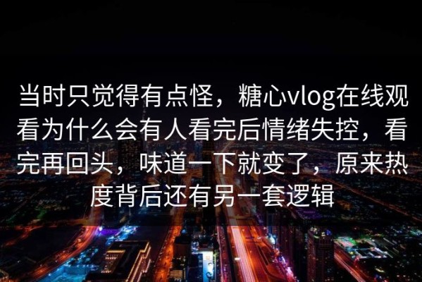 当时只觉得有点怪，糖心vlog在线观看为什么会有人看完后情绪失控，看完再回头，味道一下就变了，原来热度背后还有另一套逻辑