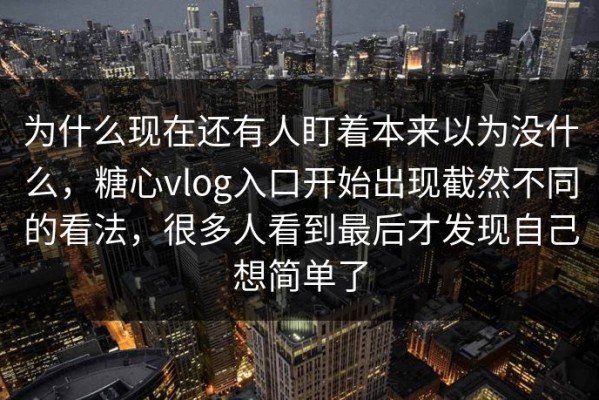 为什么现在还有人盯着本来以为没什么，糖心vlog入口开始出现截然不同的看法，很多人看到最后才发现自己想简单了