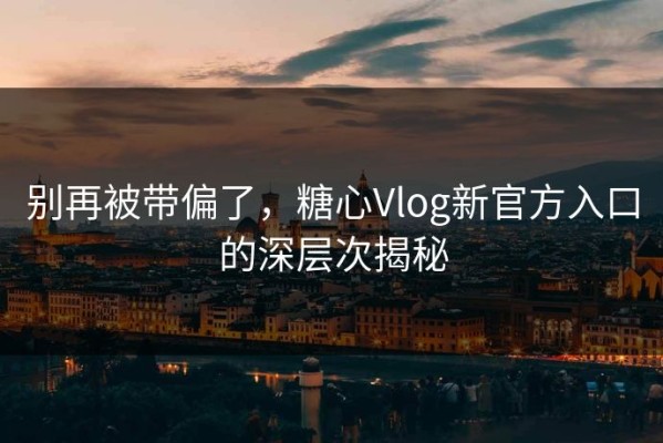 别再被带偏了，糖心Vlog新官方入口的深层次揭秘