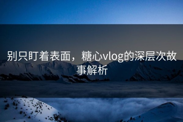别只盯着表面，糖心vlog的深层次故事解析