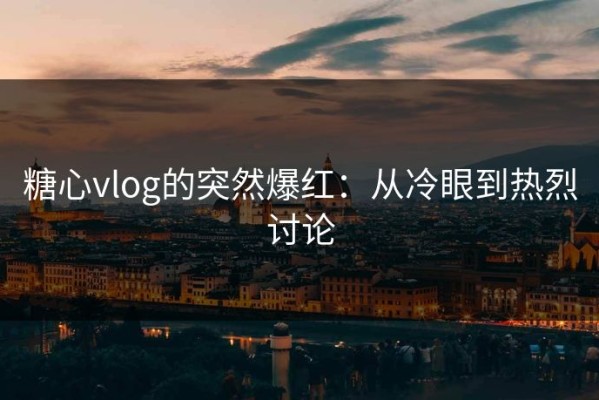 糖心vlog的突然爆红：从冷眼到热烈讨论