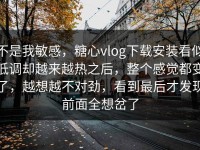 不是我敏感，糖心vlog下载安装看似低调却越来越热之后，整个感觉都变了，越想越不对劲，看到最后才发现前面全想岔了