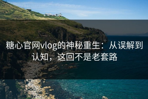 糖心官网vlog的神秘重生：从误解到认知，这回不是老套路