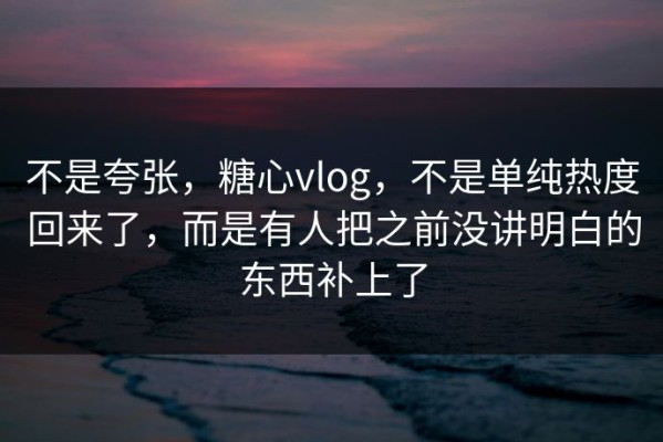 不是夸张，糖心vlog，不是单纯热度回来了，而是有人把之前没讲明白的东西补上了