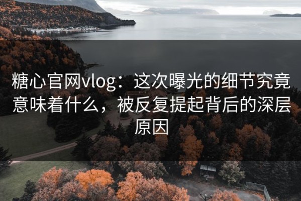 糖心官网vlog：这次曝光的细节究竟意味着什么，被反复提起背后的深层原因