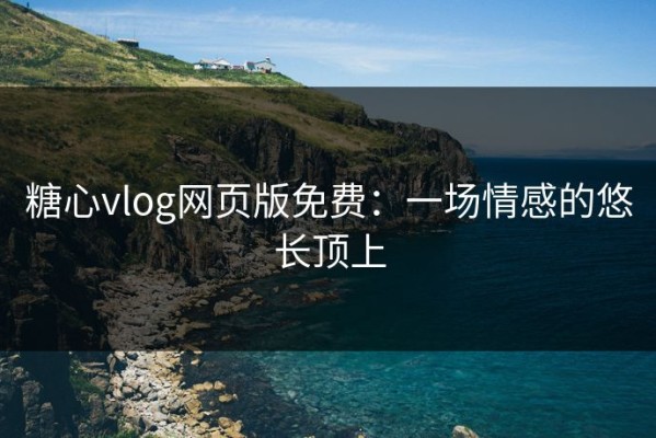 糖心vlog网页版免费：一场情感的悠长顶上