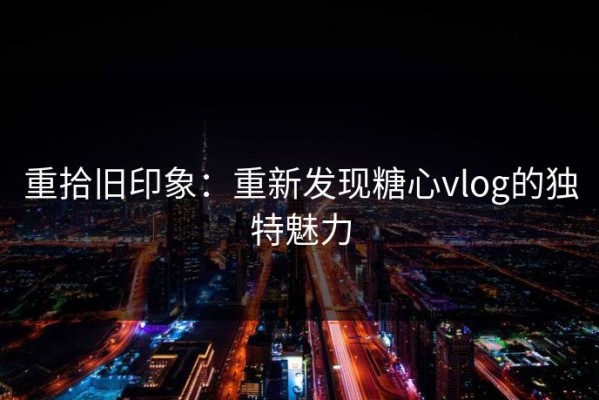 重拾旧印象：重新发现糖心vlog的独特魅力