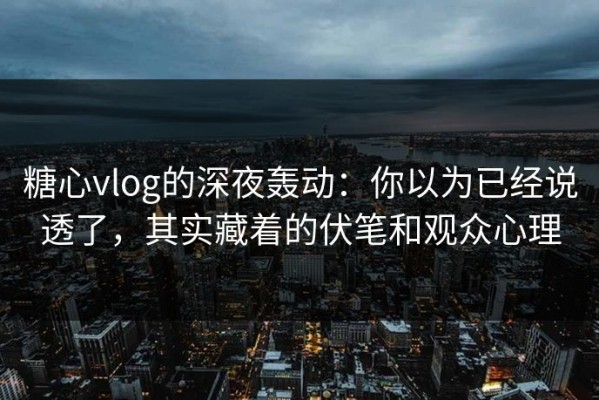 糖心vlog的深夜轰动：你以为已经说透了，其实藏着的伏笔和观众心理