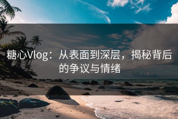 糖心Vlog：从表面到深层，揭秘背后的争议与情绪