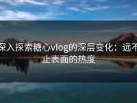 深入探索糖心vlog的深层变化：远不止表面的热度
