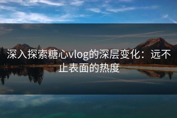 深入探索糖心vlog的深层变化：远不止表面的热度
