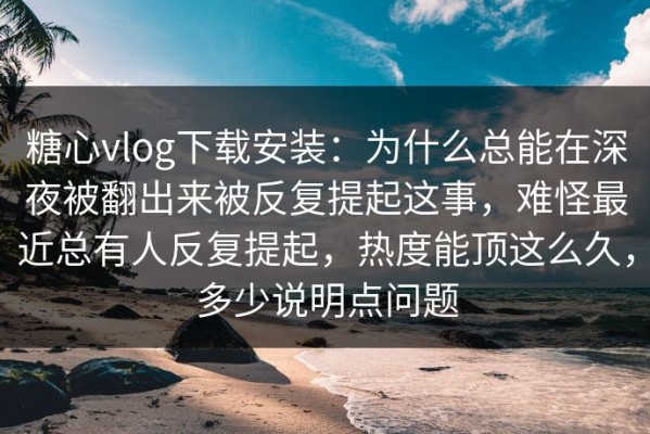 糖心vlog下载安装：为什么总能在深夜被翻出来被反复提起这事，难怪最近总有人反复提起，热度能顶这么久，多少说明点问题