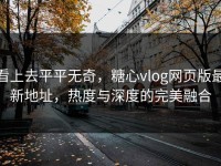 看上去平平无奇，糖心vlog网页版最新地址，热度与深度的完美融合