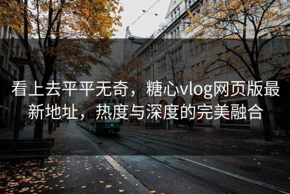 看上去平平无奇，糖心vlog网页版最新地址，热度与深度的完美融合