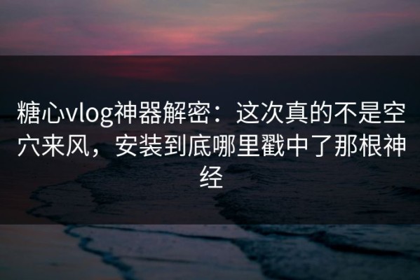 糖心vlog神器解密：这次真的不是空穴来风，安装到底哪里戳中了那根神经