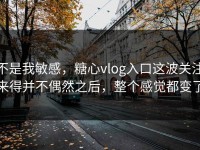 不是我敏感，糖心vlog入口这波关注来得并不偶然之后，整个感觉都变了
