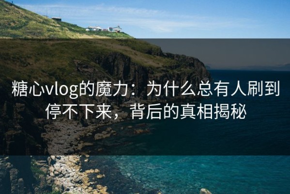 糖心vlog的魔力：为什么总有人刷到停不下来，背后的真相揭秘