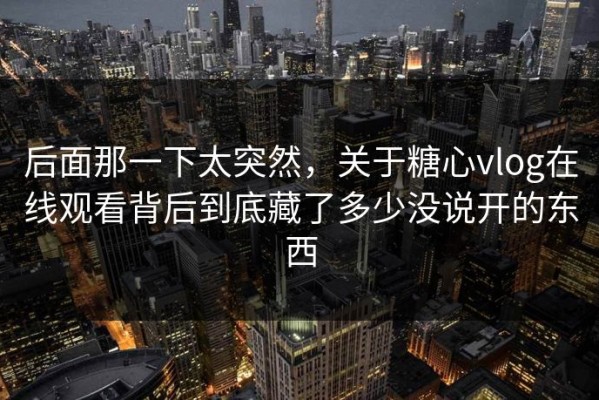后面那一下太突然，关于糖心vlog在线观看背后到底藏了多少没说开的东西