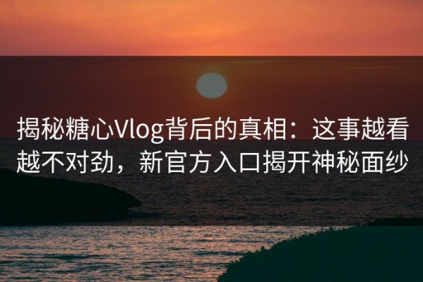揭秘糖心Vlog背后的真相：这事越看越不对劲，新官方入口揭开神秘面纱