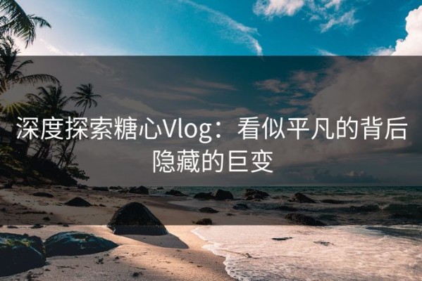 深度探索糖心Vlog：看似平凡的背后隐藏的巨变