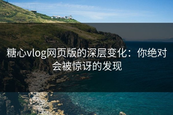 糖心vlog网页版的深层变化：你绝对会被惊讶的发现