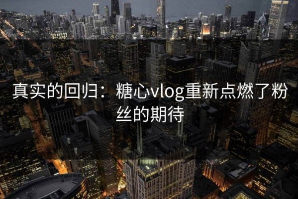真实的回归：糖心vlog重新点燃了粉丝的期待