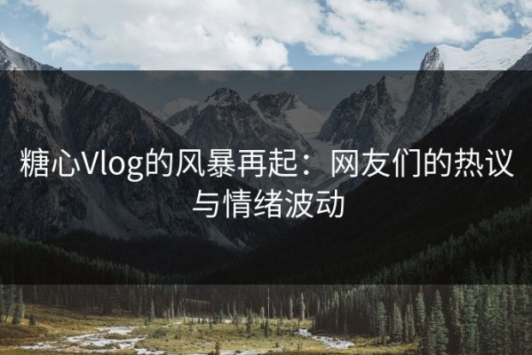 糖心Vlog的风暴再起：网友们的热议与情绪波动
