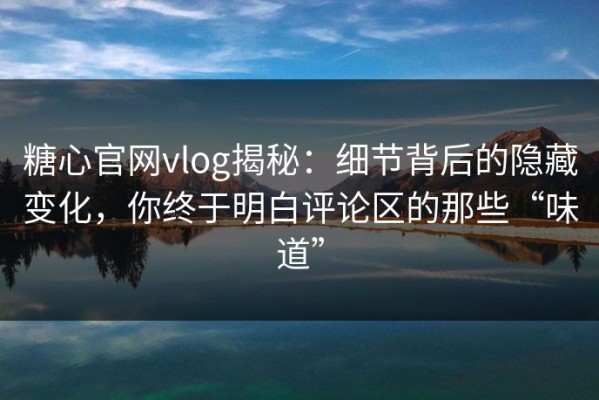 糖心官网vlog揭秘：细节背后的隐藏变化，你终于明白评论区的那些“味道”
