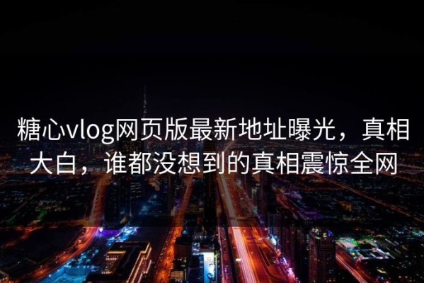 糖心vlog网页版最新地址曝光，真相大白，谁都没想到的真相震惊全网