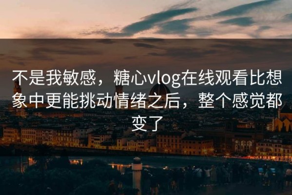 不是我敏感，糖心vlog在线观看比想象中更能挑动情绪之后，整个感觉都变了